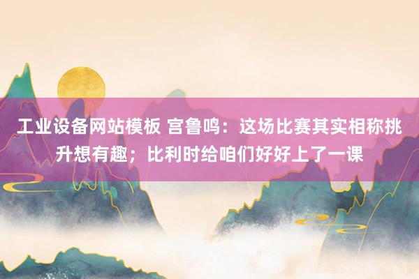 工业设备网站模板 宫鲁鸣：这场比赛其实相称挑升想有趣；比利时给咱们好好上了一课