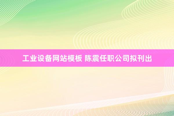 工业设备网站模板 陈震任职公司拟刊出