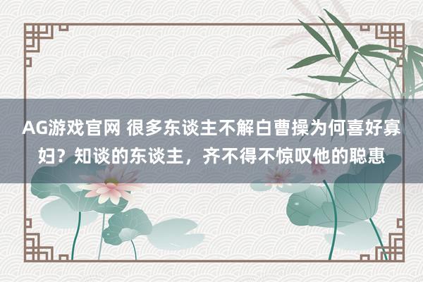 AG游戏官网 很多东谈主不解白曹操为何喜好寡妇？知谈的东谈主，齐不得不惊叹他的聪惠