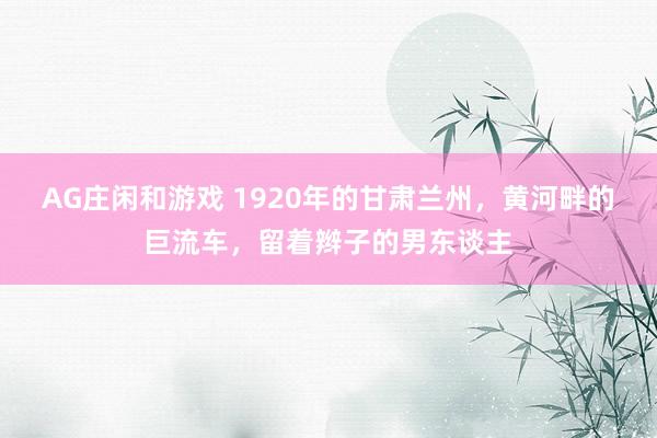 AG庄闲和游戏 1920年的甘肃兰州，黄河畔的巨流车，留着辫子的男东谈主