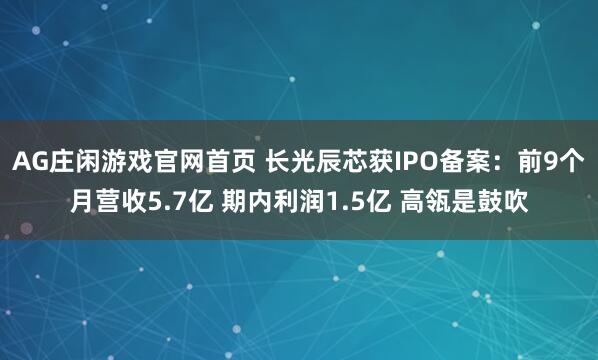 AG庄闲游戏官网首页 长光辰芯获IPO备案：前9个月营收5.7亿 期内利润1.5亿 高瓴是鼓吹