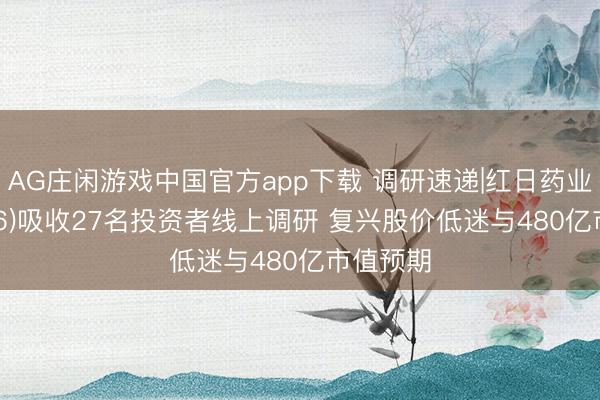 AG庄闲游戏中国官方app下载 调研速递|红日药业(300026)吸收27名投资者线上调研 复兴股价低迷与480亿市值预期
