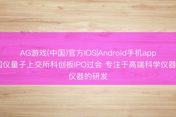 AG游戏(中国)官方IOS|Android手机app下载 国仪量子上交所科创板IPO过会 专注于高端科学仪器的研发