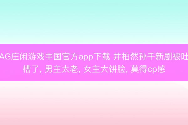 AG庄闲游戏中国官方app下载 井柏然孙千新剧被吐槽了, 男主太老, 女主大饼脸, 莫得cp感