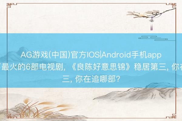 AG游戏(中国)官方IOS|Android手机app下载 刻下最火的6部电视剧， 《良陈好意思锦》稳居第三， 你在追哪部?