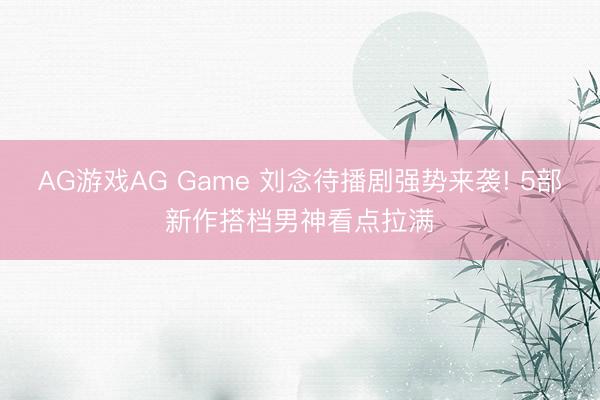 AG游戏AG Game 刘念待播剧强势来袭! 5部新作搭档男神看点拉满