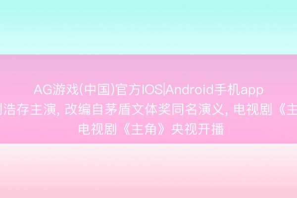 AG游戏(中国)官方IOS|Android手机app下载 张嘉益刘浩存主演， 改编自茅盾文体奖同名演义， 电视剧《主角》央视开播