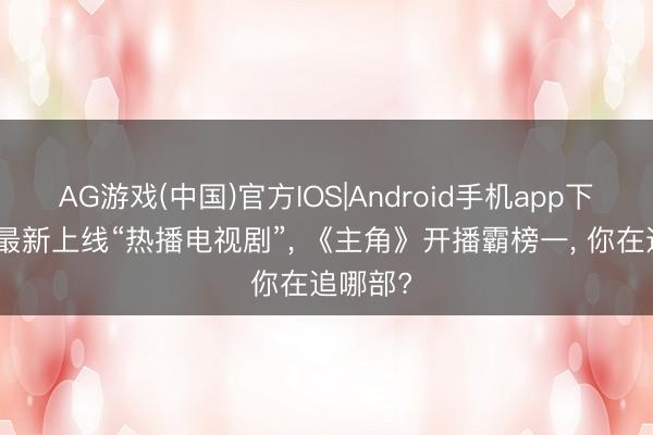 AG游戏(中国)官方IOS|Android手机app下载 6部最新上线“热播电视剧”, 《主角》开播霸榜一, 你在追哪部?