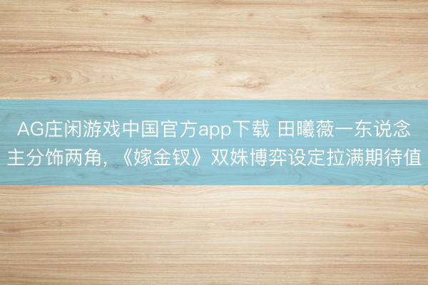 AG庄闲游戏中国官方app下载 田曦薇一东说念主分饰两角, 《嫁金钗》双姝博弈设定拉满期待值
