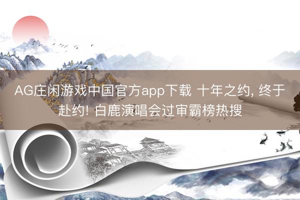 AG庄闲游戏中国官方app下载 十年之约， 终于赴约! 白鹿演唱会过审霸榜热搜