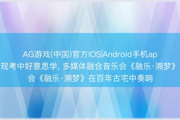 AG游戏(中国)官方IOS|Android手机app下载 千里浸式展现考中好意思学, 多媒体融合音乐会《融乐·溯梦》在百年古宅中奏响