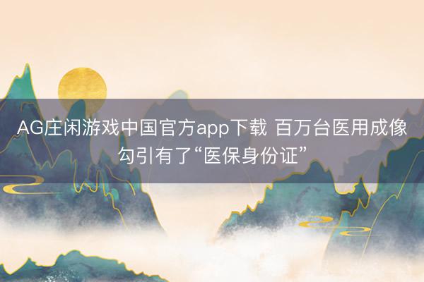 AG庄闲游戏中国官方app下载 百万台医用成像勾引有了“医保身份证”