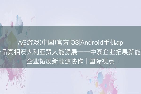 AG游戏(中国)官方IOS|Android手机app下载 中国绿色居品亮相澳大利亚贤人能源展——中澳企业拓展新能源协作 | 国际视点