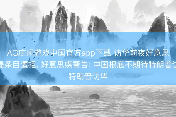 AG庄闲游戏中国官方app下载 访华前夜好意思方提条目遭拒, 好意思媒警告: 中国根底不期待特朗普访华