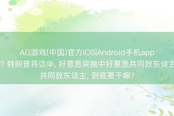 AG游戏(中国)官方IOS|Android手机app下载 画风突变? 特朗普将访华, 好意思突抛中好意思共同敌东谈主, 到底要干嘛?