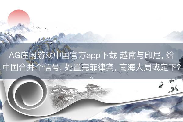 AG庄闲游戏中国官方app下载 越南与印尼， 给中国合并个信号， 处置完菲律宾， 南海大局或定下?