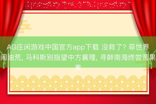 AG庄闲游戏中国官方app下载 没救了? 菲世界闹油荒, 马科斯别指望中方襄理, 寻衅南海终尝苦果