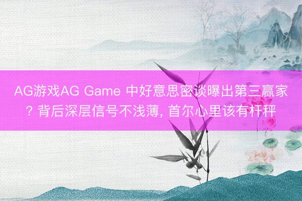 AG游戏AG Game 中好意思密谈曝出第三赢家? 背后深层信号不浅薄， 首尔心里该有杆秤
