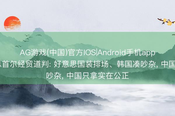 AG游戏(中国)官方IOS|Android手机app下载 中好意思首尔经贸道判: 好意思国装排场、韩国凑吵杂, 中国只拿实在公正