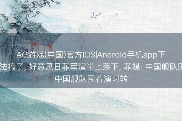 AG游戏(中国)官方IOS|Android手机app下载 实在没法搞了, 好意思日菲军演半上落下, 菲媒: 中国舰队围着演习转