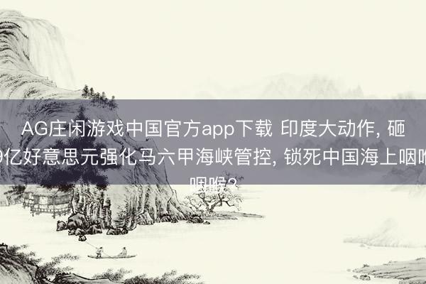 AG庄闲游戏中国官方app下载 印度大动作， 砸99亿好意思元强化马六甲海峡管控， 锁死中国海上咽喉?