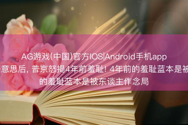AG游戏(中国)官方IOS|Android手机app下载 喊话中好意思后， 普京怒揭4年前羞耻! 4年前的羞耻蓝本是被东谈主作念局
