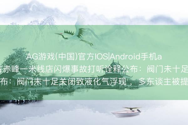 AG游戏(中国)官方IOS|Android手机app下载 致2死4伤！内蒙古赤峰一米线店闪爆事故打听诠释公布：阀门未十足关闭致液化气浮现 ，多东谈主被提议问责处理