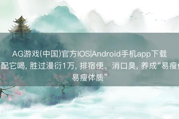 AG游戏(中国)官方IOS|Android手机app下载 麦冬配它喝, 胜过漫衍1万, 排宿便、消口臭, 养成“易瘦体质”