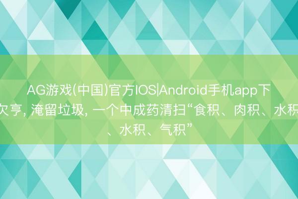 AG游戏(中国)官方IOS|Android手机app下载 三焦欠亨, 淹留垃圾, 一个中成药清扫“食积、肉积、水积、气积”