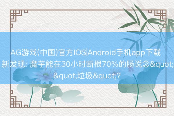 AG游戏(中国)官方IOS|Android手机app下载 魔芋立大功! 新发现: 魔芋能在30小时断根70%的肠说念"垃圾"?