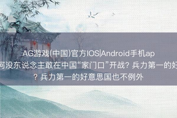 AG游戏(中国)官方IOS|Android手机app下载 几十年为何没东说念主敢在中国“家门口”开战? 兵力第一的好意思国也不例外