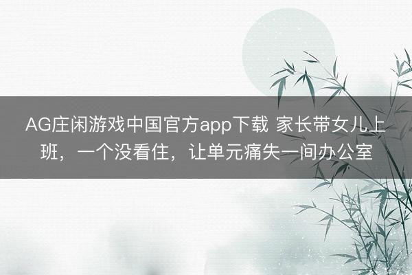 AG庄闲游戏中国官方app下载 家长带女儿上班,一个没看住,让单元痛失一间办公室