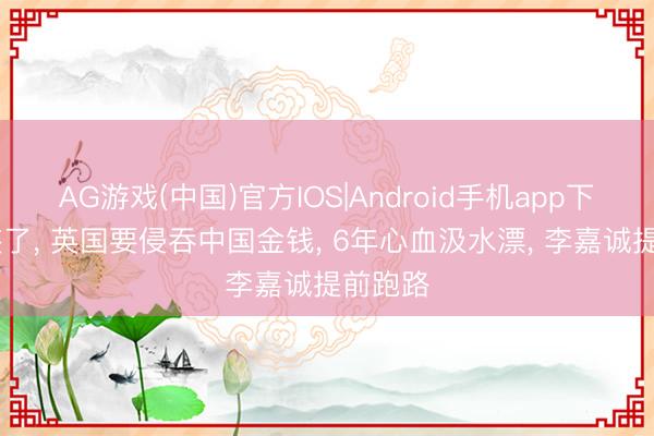 AG游戏(中国)官方IOS|Android手机app下载 不装了， 英国要侵吞中国金钱， 6年心血汲水漂， 李嘉诚提前跑路