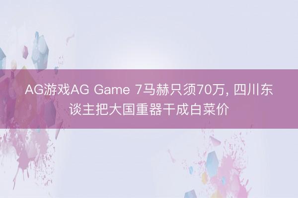 AG游戏AG Game 7马赫只须70万, 四川东谈主把大国重器干成白菜价