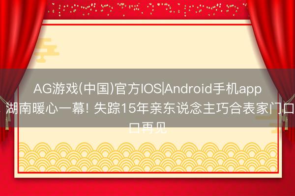 AG游戏(中国)官方IOS|Android手机app下载 湖南暖心一幕! 失踪15年亲东说念主巧合表家门口再见