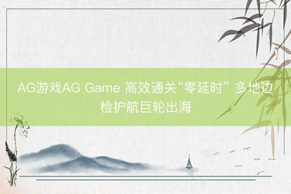 AG游戏AG Game 高效通关“零延时” 多地边检护航巨轮出海