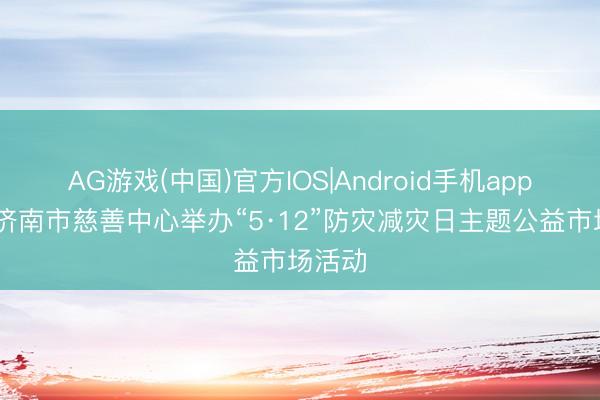 AG游戏(中国)官方IOS|Android手机app下载 济南市慈善中心举办“5·12”防灾减灾日主题公益市场活动
