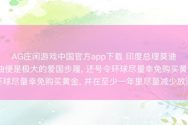 AG庄闲游戏中国官方app下载 印度总理莫迪称危急现时少吃少量油便是极大的爱国步履, 还号令环球尽量幸免购买黄金, 并在至少一年里尽量减少放洋旅行