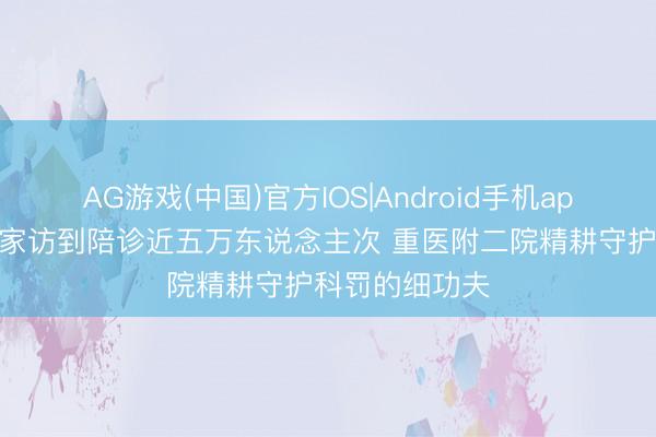 AG游戏(中国)官方IOS|Android手机app下载 从一回家访到陪诊近五万东说念主次 重医附二院精耕守护科罚的细功夫