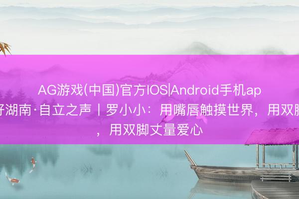 AG游戏(中国)官方IOS|Android手机app下载 友好湖南·自立之声丨罗小小:用嘴唇触摸世界,用双脚丈量爱心