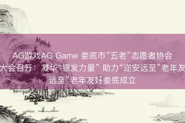 AG游戏AG Game 娄底市“五老”志愿者协会第一次会员大会召开:凝华“银发力量” 助力“迩安远至”老年友好娄底成立