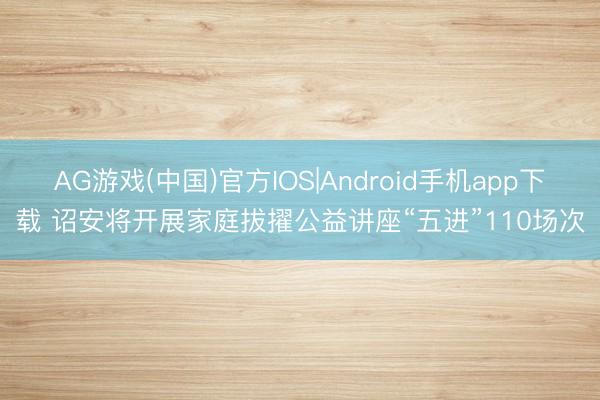 AG游戏(中国)官方IOS|Android手机app下载 诏安将开展家庭拔擢公益讲座“五进”110场次