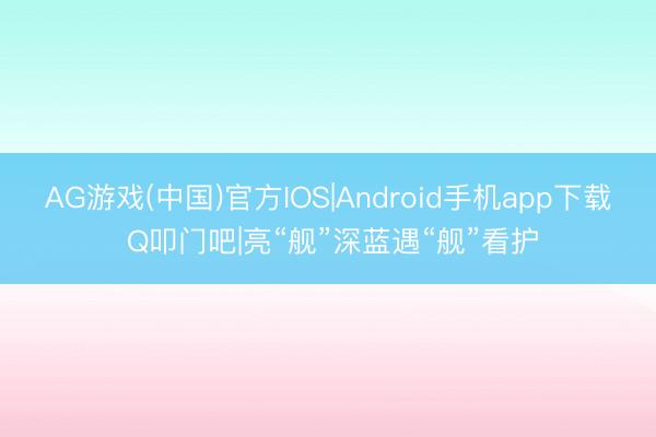 AG游戏(中国)官方IOS|Android手机app下载 Q叩门吧|亮“舰”深蓝遇“舰”看护