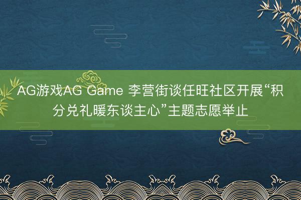AG游戏AG Game 李营街谈任旺社区开展“积分兑礼暖东谈主心”主题志愿举止