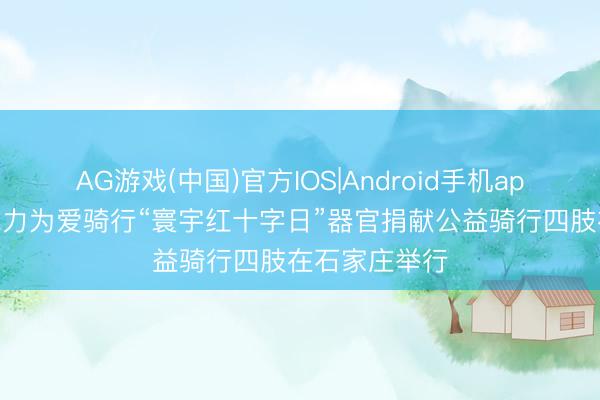 AG游戏(中国)官方IOS|Android手机app下载 生命勉力为爱骑行“寰宇红十字日”器官捐献公益骑行四肢在石家庄举行
