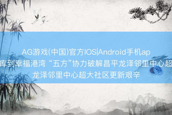 AG游戏(中国)官方IOS|Android手机app下载 从放胆煤库到幸福港湾 “五方”协力破解昌平龙泽邻里中心超大社区更新艰辛