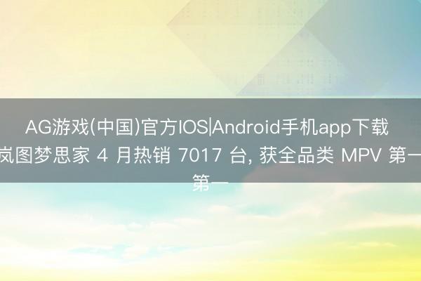 AG游戏(中国)官方IOS|Android手机app下载 岚图梦思家 4 月热销 7017 台, 获全品类 MPV 第一