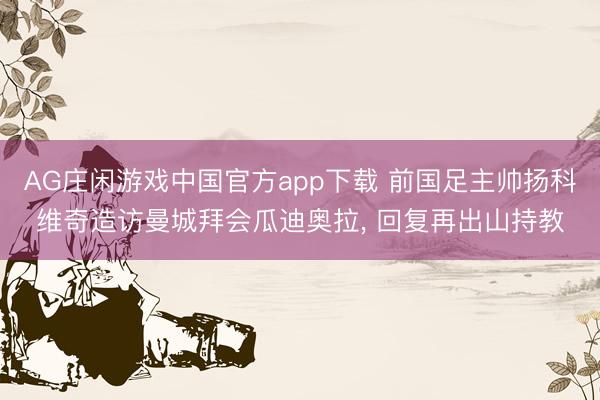 AG庄闲游戏中国官方app下载 前国足主帅扬科维奇造访曼城拜会瓜迪奥拉, 回复再出山持教