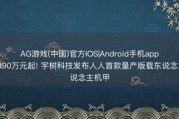 AG游戏(中国)官方IOS|Android手机app下载 390万元起! 宇树科技发布人人首款量产版载东说念主机甲