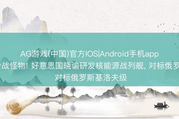 AG游戏(中国)官方IOS|Android手机app下载 复刻冷战怪物! 好意思国晓谕研发核能源战列舰, 对标俄罗斯基洛夫级
